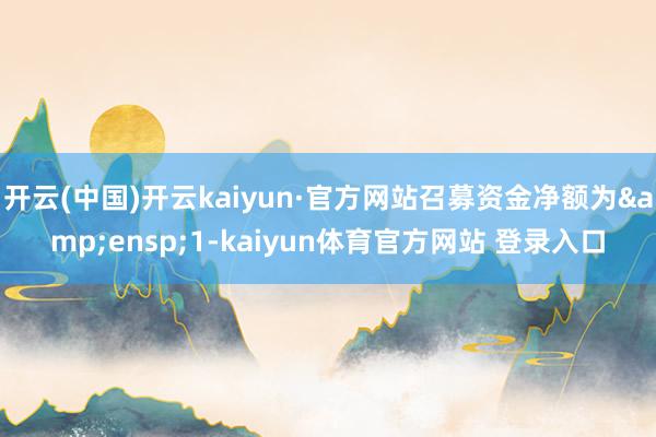 开云(中国)开云kaiyun·官方网站召募资金净额为&ensp;1-kaiyun体育官方网站 登录入口