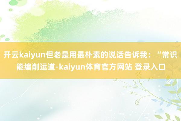 开云kaiyun但老是用最朴素的说话告诉我：“常识能编削运道-kaiyun体育官方网站 登录入口