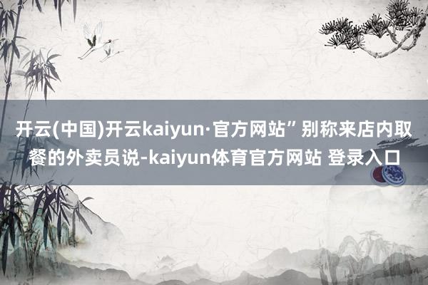 开云(中国)开云kaiyun·官方网站”别称来店内取餐的外卖员说-kaiyun体育官方网站 登录入口