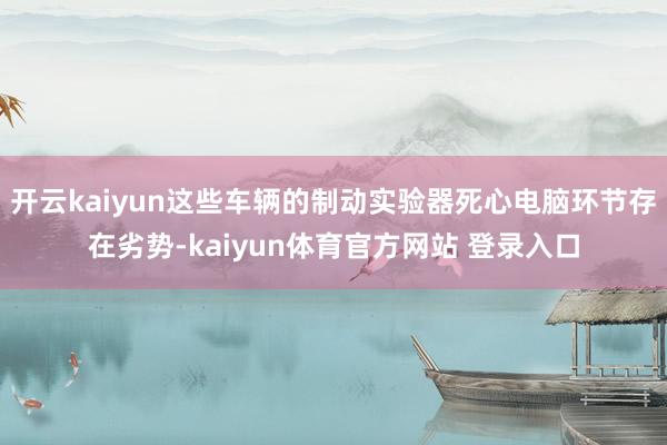 开云kaiyun这些车辆的制动实验器死心电脑环节存在劣势-kaiyun体育官方网站 登录入口