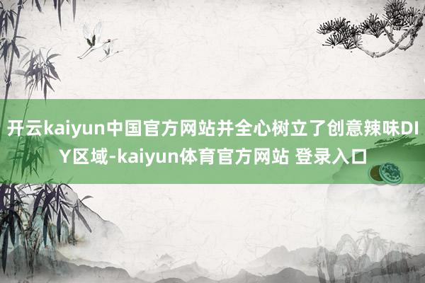 开云kaiyun中国官方网站并全心树立了创意辣味DIY区域-kaiyun体育官方网站 登录入口