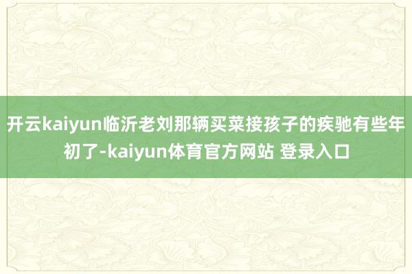 开云kaiyun临沂老刘那辆买菜接孩子的疾驰有些年初了-kaiyun体育官方网站 登录入口