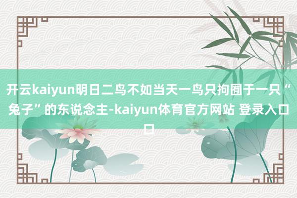 开云kaiyun明日二鸟不如当天一鸟只拘囿于一只“兔子”的东说念主-kaiyun体育官方网站 登录入口