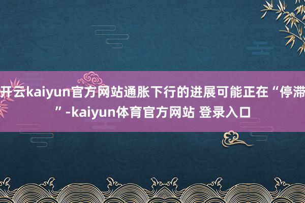 开云kaiyun官方网站通胀下行的进展可能正在“停滞”-kaiyun体育官方网站 登录入口