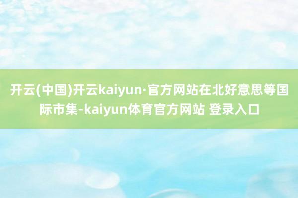 开云(中国)开云kaiyun·官方网站在北好意思等国际市集-kaiyun体育官方网站 登录入口