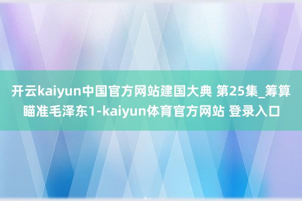 开云kaiyun中国官方网站建国大典 第25集_筹算瞄准毛泽东1-kaiyun体育官方网站 登录入口