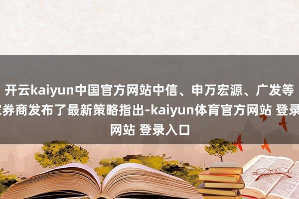 开云kaiyun中国官方网站中信、申万宏源、广发等10家券商发布了最新策略指出-kaiyun体育官方网站 登录入口