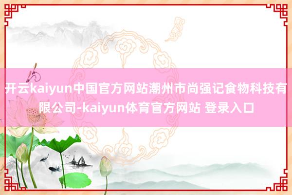 开云kaiyun中国官方网站潮州市尚强记食物科技有限公司-kaiyun体育官方网站 登录入口