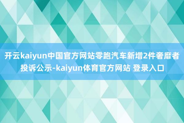 开云kaiyun中国官方网站零跑汽车新增2件奢靡者投诉公示-kaiyun体育官方网站 登录入口