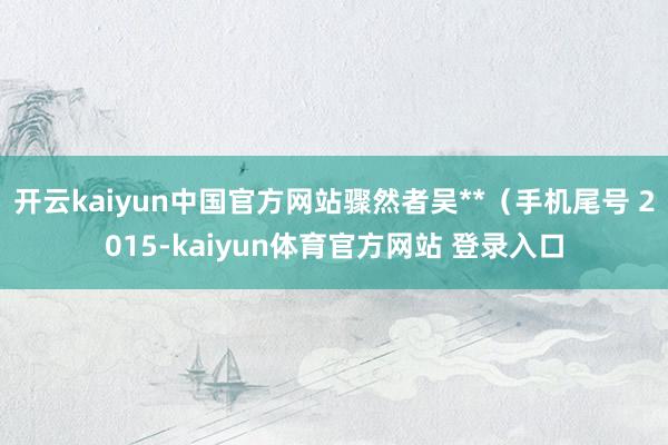 开云kaiyun中国官方网站骤然者吴**（手机尾号 2015-kaiyun体育官方网站 登录入口