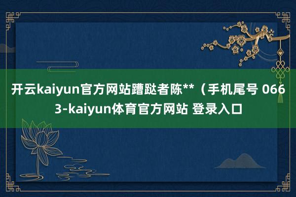 开云kaiyun官方网站蹧跶者陈**（手机尾号 0663-kaiyun体育官方网站 登录入口