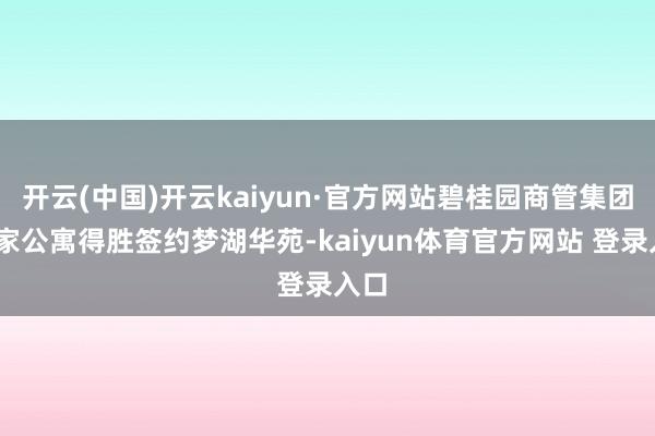 开云(中国)开云kaiyun·官方网站碧桂园商管集团·碧家公寓得胜签约梦湖华苑-kaiyun体育官方网站 登录入口