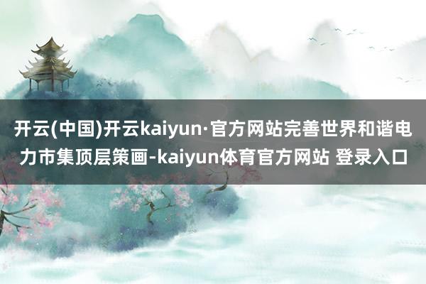 开云(中国)开云kaiyun·官方网站完善世界和谐电力市集顶层策画-kaiyun体育官方网站 登录入口