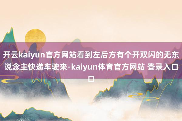 开云kaiyun官方网站看到左后方有个开双闪的无东说念主快递车驶来-kaiyun体育官方网站 登录入口