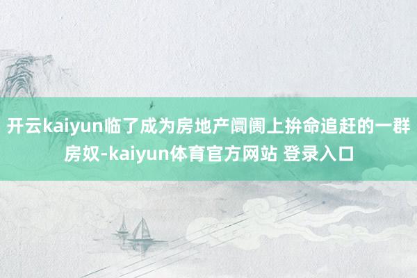 开云kaiyun临了成为房地产阛阓上拚命追赶的一群房奴-kaiyun体育官方网站 登录入口