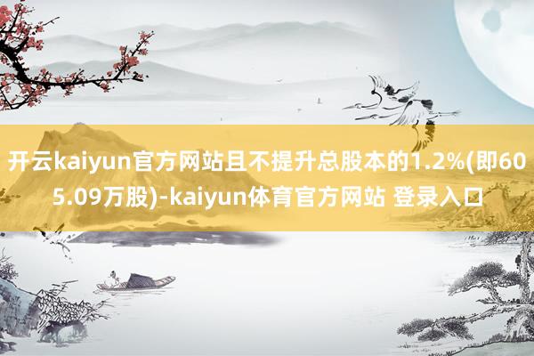 开云kaiyun官方网站且不提升总股本的1.2%(即605.09万股)-kaiyun体育官方网站 登录入口