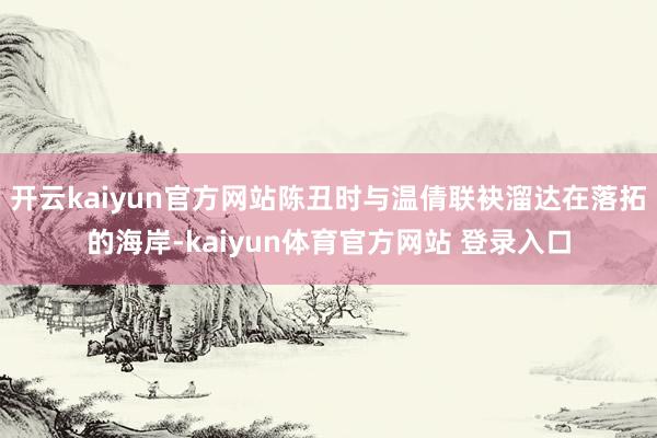 开云kaiyun官方网站陈丑时与温倩联袂溜达在落拓的海岸-kaiyun体育官方网站 登录入口