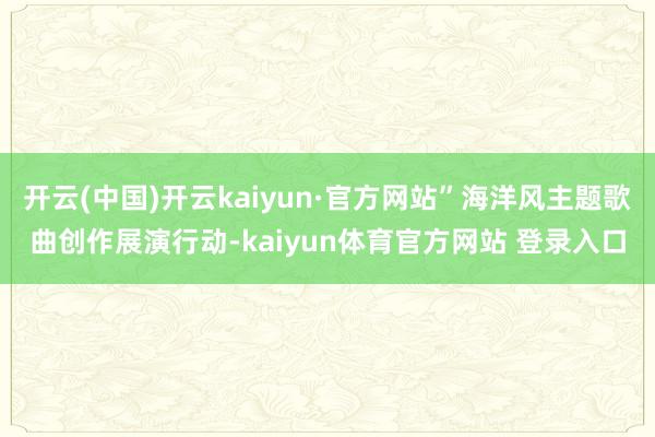 开云(中国)开云kaiyun·官方网站”海洋风主题歌曲创作展演行动-kaiyun体育官方网站 登录入口