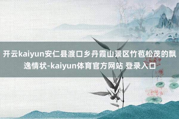 开云kaiyun安仁县渡口乡丹霞山景区竹苞松茂的飘逸情状-kaiyun体育官方网站 登录入口