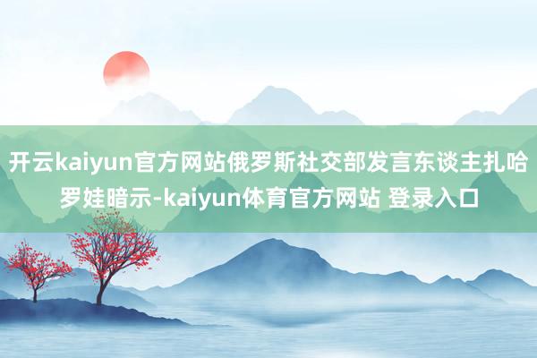 开云kaiyun官方网站俄罗斯社交部发言东谈主扎哈罗娃暗示-kaiyun体育官方网站 登录入口