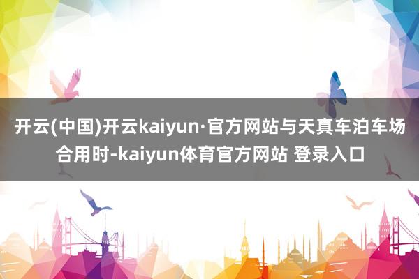 开云(中国)开云kaiyun·官方网站与天真车泊车场合用时-kaiyun体育官方网站 登录入口