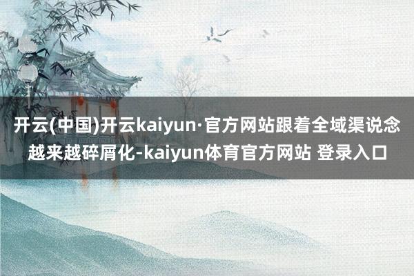 开云(中国)开云kaiyun·官方网站跟着全域渠说念越来越碎屑化-kaiyun体育官方网站 登录入口