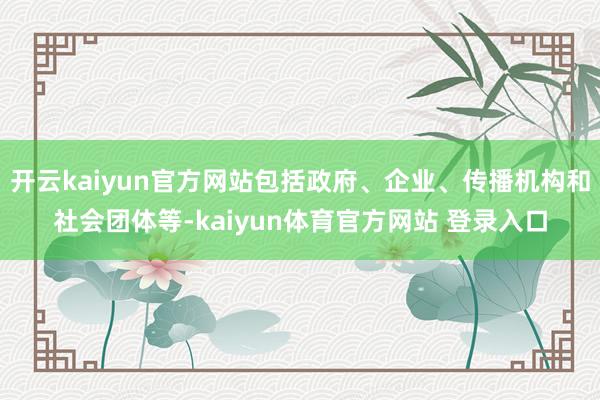 开云kaiyun官方网站包括政府、企业、传播机构和社会团体等-kaiyun体育官方网站 登录入口