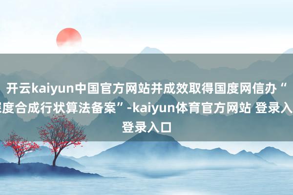 开云kaiyun中国官方网站并成效取得国度网信办“深度合成行状算法备案”-kaiyun体育官方网站 登录入口