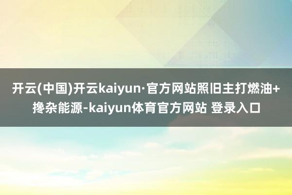 开云(中国)开云kaiyun·官方网站照旧主打燃油+搀杂能源-kaiyun体育官方网站 登录入口