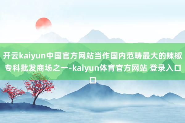 开云kaiyun中国官方网站当作国内范畴最大的辣椒专科批发商场之一-kaiyun体育官方网站 登录入口