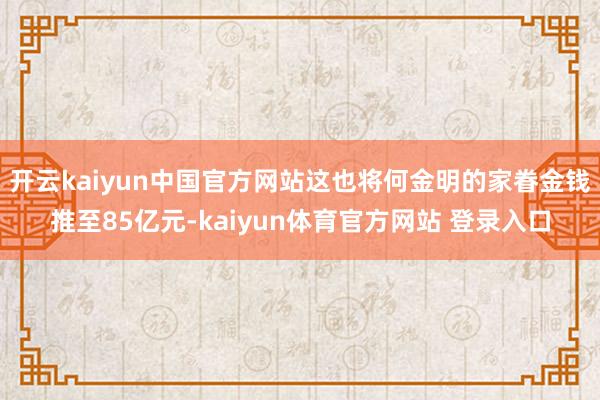 开云kaiyun中国官方网站这也将何金明的家眷金钱推至85亿元-kaiyun体育官方网站 登录入口