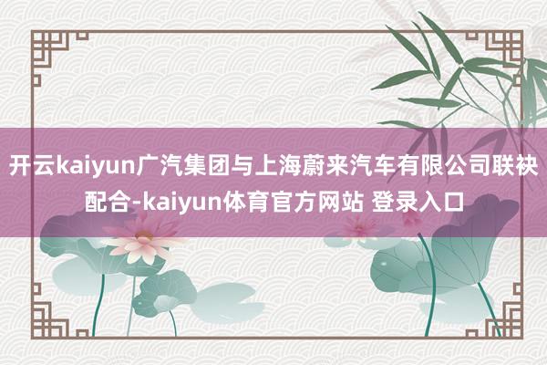 开云kaiyun广汽集团与上海蔚来汽车有限公司联袂配合-kaiyun体育官方网站 登录入口