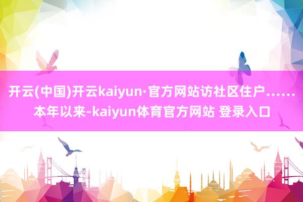 开云(中国)开云kaiyun·官方网站访社区住户……本年以来-kaiyun体育官方网站 登录入口