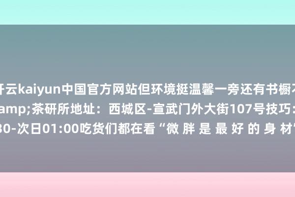 开云kaiyun中国官方网站但环境挺温馨一旁还有书橱不错借阅店名：门有路咖啡&茶研所地址：西城区-宣武门外大街107号技巧：周一至周日 07:30-次日01:00吃货们都在看“微 胖 是 最 好 的 身 材”- The End --kaiyun体育官方网站 登录入口