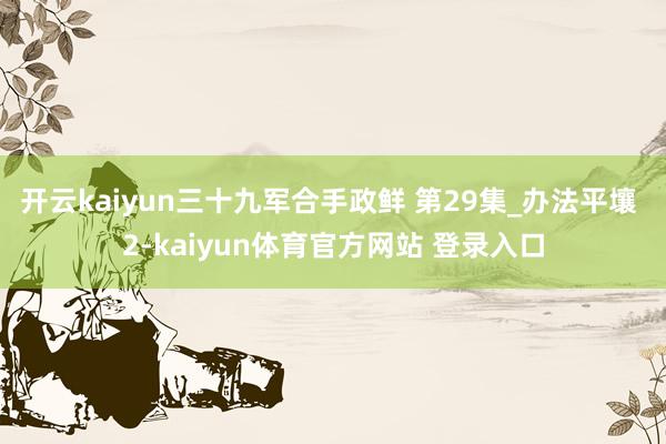 开云kaiyun三十九军合手政鲜 第29集_办法平壤 2-kaiyun体育官方网站 登录入口