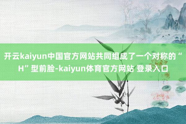 开云kaiyun中国官方网站共同组成了一个对称的“H”型前脸-kaiyun体育官方网站 登录入口