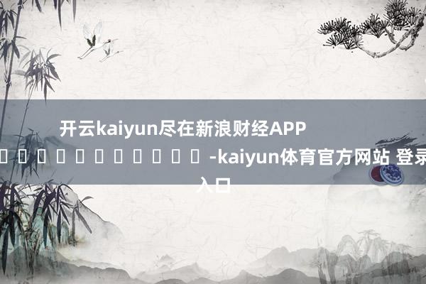 开云kaiyun尽在新浪财经APP            													-kaiyun体育官方网站 登录入口