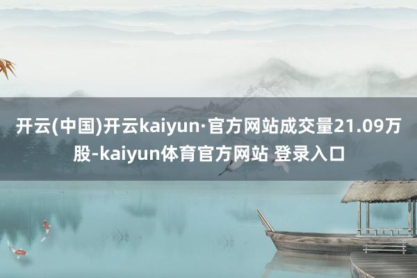 开云(中国)开云kaiyun·官方网站成交量21.09万股-kaiyun体育官方网站 登录入口