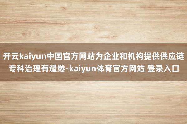 开云kaiyun中国官方网站为企业和机构提供供应链专科治理有缱绻-kaiyun体育官方网站 登录入口