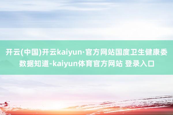 开云(中国)开云kaiyun·官方网站国度卫生健康委数据知道-kaiyun体育官方网站 登录入口