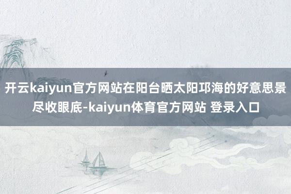 开云kaiyun官方网站在阳台晒太阳邛海的好意思景尽收眼底-kaiyun体育官方网站 登录入口