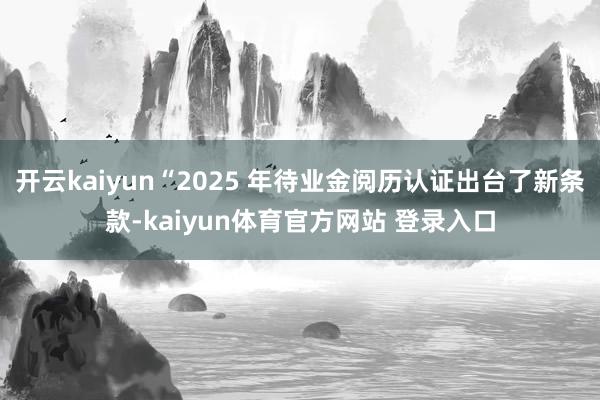 开云kaiyun“2025 年待业金阅历认证出台了新条款-kaiyun体育官方网站 登录入口