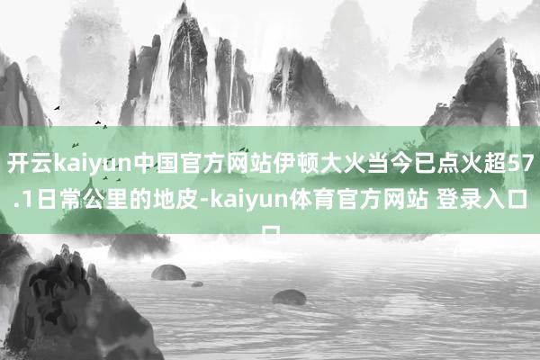 开云kaiyun中国官方网站伊顿大火当今已点火超57.1日常公里的地皮-kaiyun体育官方网站 登录入口