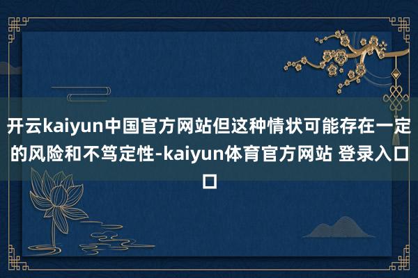 开云kaiyun中国官方网站但这种情状可能存在一定的风险和不笃定性-kaiyun体育官方网站 登录入口