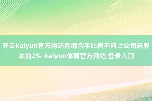 开云kaiyun官方网站且增合手比例不向上公司总股本的2%-kaiyun体育官方网站 登录入口