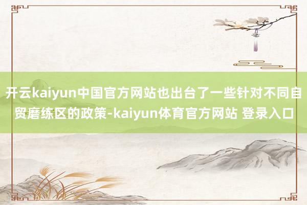 开云kaiyun中国官方网站也出台了一些针对不同自贸磨练区的政策-kaiyun体育官方网站 登录入口