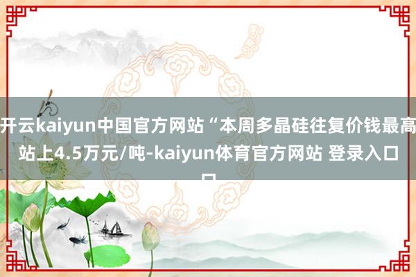 开云kaiyun中国官方网站“本周多晶硅往复价钱最高站上4.5万元/吨-kaiyun体育官方网站 登录入口