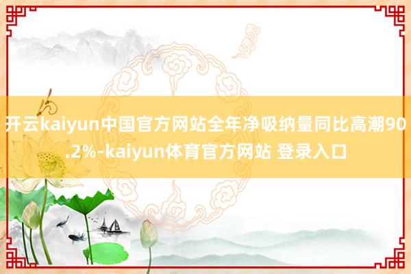 开云kaiyun中国官方网站全年净吸纳量同比高潮90.2%-kaiyun体育官方网站 登录入口