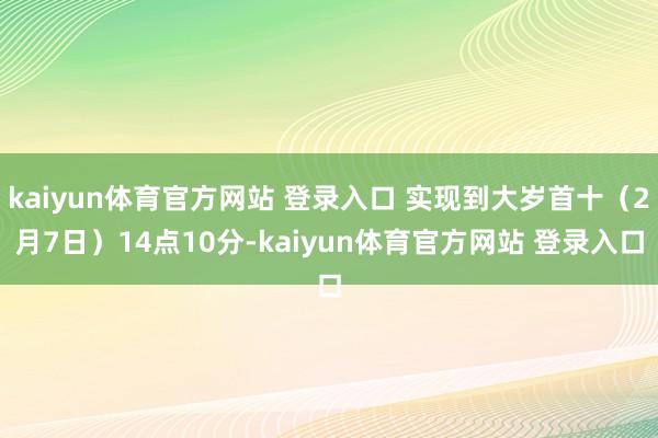 kaiyun体育官方网站 登录入口 实现到大岁首十（2月7日）14点10分-kaiyun体育官方网站 登录入口