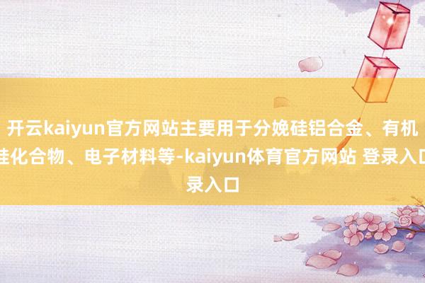 开云kaiyun官方网站主要用于分娩硅铝合金、有机硅化合物、电子材料等-kaiyun体育官方网站 登录入口